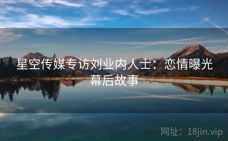 星空传媒专访刘业内人士：恋情曝光幕后故事