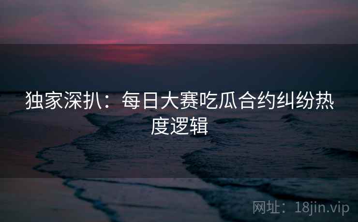 独家深扒：每日大赛吃瓜合约纠纷热度逻辑